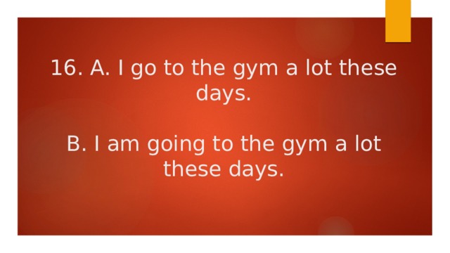16. A. I go to the gym a lot these days.   B. I am going to the gym a lot these days. 