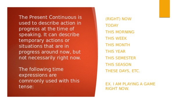 The Present Continuous is used to describe action in progress at the time of speaking. It can describe temporary actions or situations that are in progress around now, but not necessarily right now.   The following time expressions are commonly used with this tense: (Right) now Today This morning This week This month This year This semester This season These days, etc. Ex. I am playing a game right now. 