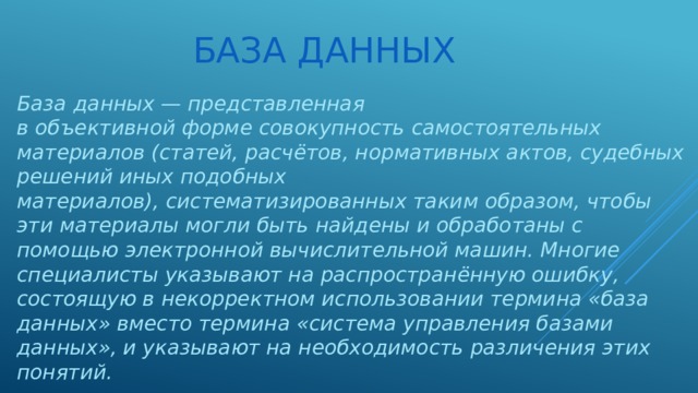 База данных База  данных — представленная в объективной форме совокупность самостоятельных материалов (статей, расчётов, нормативных актов, судебных решений иных подобных материалов), систематизированных таким образом, чтобы эти материалы могли быть найдены и обработаны с помощью электронной вычислительной машин. Многие специалисты указывают на распространённую ошибку, состоящую в некорректном использовании термина «база данных» вместо термина «система управления базами данных», и указывают на необходимость различения этих понятий. 