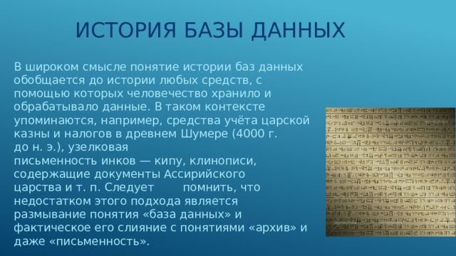 История базы данных В широком  смысле понятие истории баз данных обобщается до истории любых средств, с помощью которых человечество хранило и обрабатывало данные. В таком контексте упоминаются, например, средства учёта царской казны и налогов в древнем Шумере (4000 г. до н. э.), узелковая письменность инков — кипу, клинописи, содержащие документы Ассирийского царства и т. п. Следует помнить, что недостатком этого подхода является размывание понятия «база данных» и фактическое его слияние с понятиями «архив» и даже «письменность». 