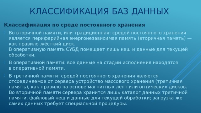 Классификация баз данных Классификация по среде постоянного хранения Во вторичной памяти, или традиционная: средой постоянного хранения является периферийная энергонезависимая память (вторичная память) — как правило жёсткий диск.  В оперативную память СУБД помещает лишь кеш и данные для текущей обработки. В оперативной памяти: все данные на стадии исполнения находятся в оперативной памяти. В третичной памяти: средой постоянного хранения является отсоединяемое от сервера устройство массового хранения (третичная память), как правило на основе магнитных лент или оптических дисков.  Во вторичной памяти сервера хранится лишь каталог данных третичной памяти, файловый кеш и данные для текущей обработки; загрузка же самих данных требует специальной процедуры. 