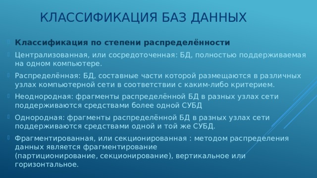 Классификация баз данных Классификация по степени распределённости Централизованная, или сосредоточенная: БД, полностью поддерживаемая на одном компьютере. Распределённая: БД, составные части которой размещаются в различных узлах компьютерной сети в соответствии с каким-либо критерием. Неоднородная: фрагменты распределённой БД в разных узлах сети поддерживаются средствами более одной СУБД Однородная: фрагменты распределённой БД в разных узлах сети поддерживаются средствами одной и той же СУБД. Фрагментированная, или секционированная : методом распределения данных является фрагментирование (партиционирование, секционирование), вертикальное или горизонтальное. 