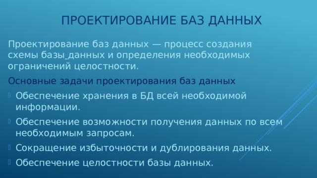 Проектирование баз данных Проектирование  баз  данных — процесс создания схемы базы  данных и определения необходимых ограничений целостности. Основные задачи проектирования баз данных Обеспечение хранения в БД всей необходимой информации. Обеспечение возможности получения данных по всем необходимым запросам. Сокращение избыточности и дублирования данных. Обеспечение целостности базы данных. 