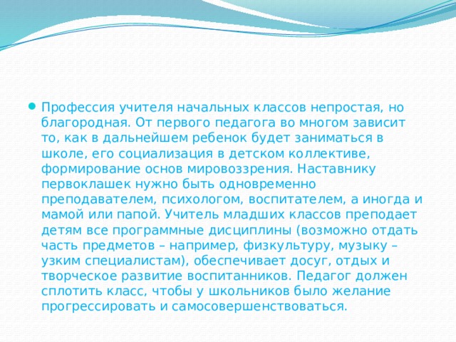 Профессия учителя начальных классов непростая, но благородная. От первого педагога во многом зависит то, как в дальнейшем ребенок будет заниматься в школе, его социализация в детском коллективе, формирование основ мировоззрения. Наставнику первоклашек нужно быть одновременно преподавателем, психологом, воспитателем, а иногда и мамой или папой. Учитель младших классов преподает детям все программные дисциплины (возможно отдать часть предметов – например, физкультуру, музыку – узким специалистам), обеспечивает досуг, отдых и творческое развитие воспитанников. Педагог должен сплотить класс, чтобы у школьников было желание прогрессировать и самосовершенствоваться. 