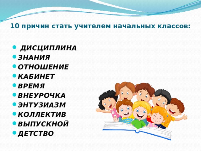10 причин стать учителем начальных классов:     дисциплина ЗНАНИЯ ОТНОШЕНИЕ КАБИНЕТ ВРЕМЯ ВНЕУРОЧКА ЭНТУЗИАЗМ КОЛЛЕКТИВ ВЫПУСКНОЙ ДЕТСТВО 