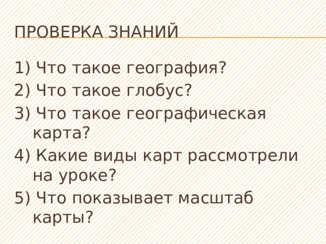 Проверка знаний 1) Что такое география? 2) Что такое глобус? 3) Что такое географическая карта? 4) Какие виды карт рассмотрели на уроке? 5) Что показывает масштаб карты? 