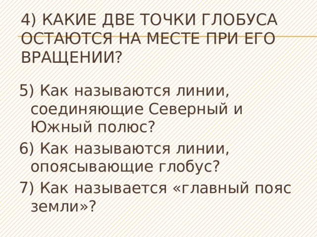 4) Какие две точки глобуса остаются на месте при его вращении?   5) Как называются линии, соединяющие Северный и Южный полюс? 6) Как называются линии, опоясывающие глобус? 7) Как называется «главный пояс земли»? 