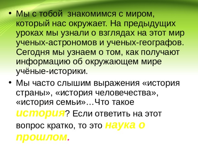 Мы с тобой знакомимся с миром, который нас окружает. На предыдущих уроках мы узнали о взглядах на этот мир ученых-астрономов и ученых-географов. Сегодня мы узнаем о том, как получают информацию об окружающем мире учёные-историки. Мы часто слышим выражения «история страны», «история человечества», «история семьи»…Что такое история ? Если ответить на этот вопрос кратко, то это наука о прошлом . 