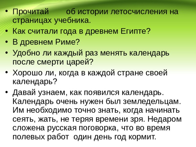 Прочитай  об истории летосчисления на страницах учебника. Как считали года в древнем Египте? В древнем Риме? Удобно ли каждый раз менять календарь после смерти царей? Хорошо ли, когда в каждой стране своей календарь? Давай узнаем, как появился календарь. Календарь очень нужен был земледельцам. Им необходимо точно знать, когда начинать сеять, жать, не теряя времени зря. Недаром сложена русская поговорка, что во время полевых работ один день год кормит. 