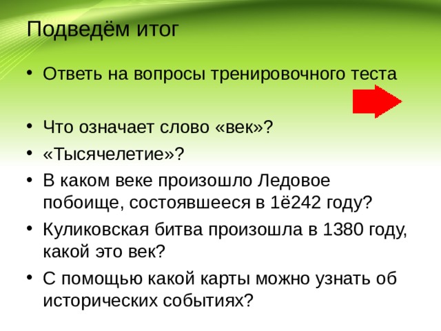Подведём итог Ответь на вопросы тренировочного теста  Что означает слово «век»? «Тысячелетие»? В каком веке произошло Ледовое побоище, состоявшееся в 1ё242 году? Куликовская битва произошла в 1380 году, какой это век? С помощью какой карты можно узнать об исторических событиях? 