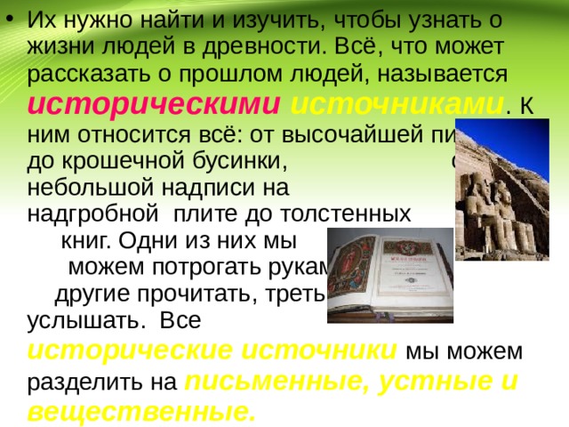 Их нужно найти и изучить, чтобы узнать о жизни людей в древности. Всё, что может рассказать о прошлом людей, называется  историческими источниками . К ним относится всё: от высочайшей пирамиды до крошечной бусинки, от небольшой надписи на надгробной плите до толстенных книг. Одни из них мы можем потрогать руками, другие прочитать, третьи услышать. Все  исторические источники  мы можем разделить на  письменные, устные и вещественные. 