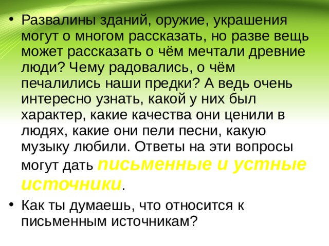 Развалины зданий, оружие, украшения могут о многом рассказать, но разве вещь может рассказать о чём мечтали древние люди? Чему радовались, о чём печалились наши предки? А ведь очень интересно узнать, какой у них был характер, какие качества они ценили в людях, какие они пели песни, какую музыку любили. Ответы на эти вопросы могут дать письменные и устные источники . Как ты думаешь, что относится к письменным источникам? 