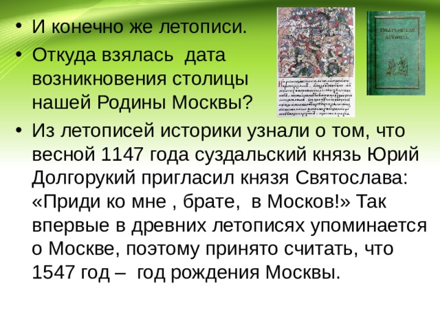 И конечно же летописи. Откуда взялась дата возникновения столицы нашей Родины Москвы? Из летописей историки узнали о том, что весной 1147 года суздальский князь Юрий Долгорукий пригласил князя Святослава: «Приди ко мне , брате, в Москов!» Так впервые в древних летописях упоминается о Москве, поэтому принято считать, что 1547 год – год рождения Москвы. 