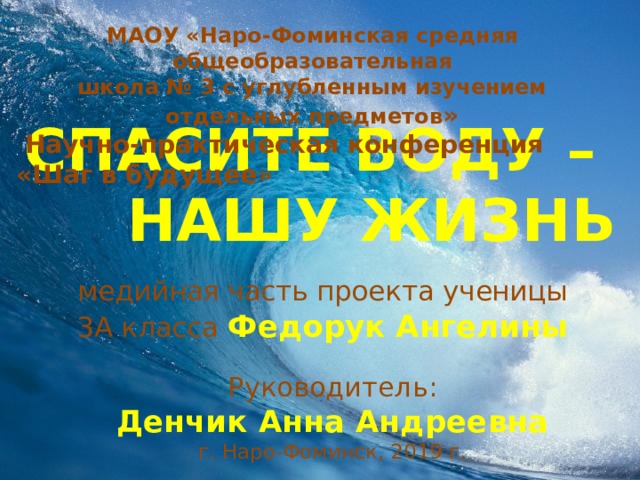 МАОУ «Наро-Фоминская средняя общеобразовательная  школа № 3 с углубленным изучением отдельных предметов »   Научно-практическая конференция «Шаг в будущее»  СПАСИТЕ ВОДУ – НАШУ ЖИЗНЬ медийная часть проекта ученицы 3А класса Федорук Ангелины Руководитель:  Денчик Анна Андреевна г. Наро-Фоминск, 2019 г. 