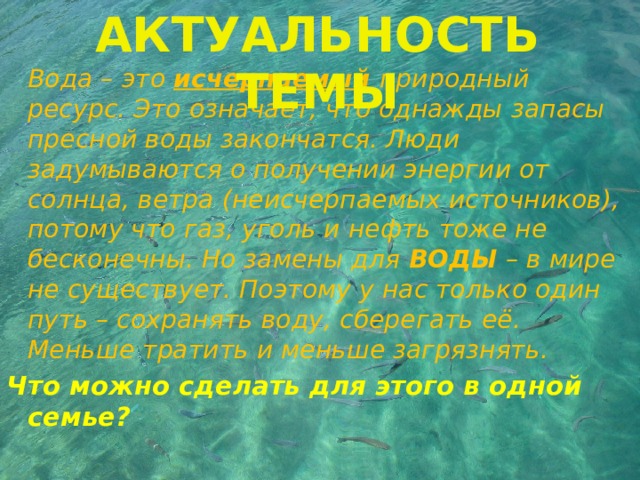 АКТУАЛЬНОСТЬ ТЕМЫ  Вода – это исчерпаемый  природный ресурс. Это означает, что однажды запасы пресной воды закончатся. Люди задумываются о получении энергии от солнца, ветра (неисчерпаемых источников), потому что газ, уголь и нефть тоже не бесконечны. Но замены для ВОДЫ – в мире не существует. Поэтому у нас только один путь – сохранять воду, сберегать её. Меньше тратить и меньше загрязнять. Что можно сделать для этого в одной семье? 
