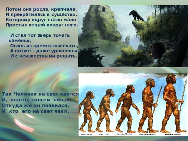 Потом она росла, крепчала, И превратилась в существо, Которому вдруг стало мало Простых вещей вокруг него.   И стал тот зверь точить   каменья,  Огонь из кремня высекать,  А позже – даже уравненья,  И с неизвестными решать. Так Человек на свет явился, И, знаете, совсем забыл, Откуда же он появился, И кто его на свет явил. 