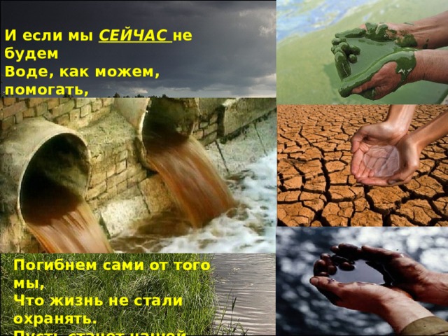 И если мы СЕЙЧАС не будем Воде, как можем, помогать, То завтра будем мы – не люди, Оставшись без воды страдать. Погибнем сами от того мы, Что жизнь не стали охранять. Пусть станет нашей аксиомой: Нам воду нужно сберегать! 