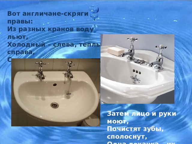Вот англичане-скряги правы: Из разных кранов воду льют, Холодный – слева, тёплый справа, Смешают в раковине тут , Затем лицо и руки моют, Почистят зубы, сполоснут, Одна лоханка – их устроит, Одну истратят и сольют. 