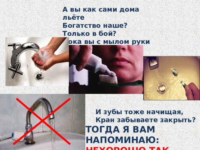 А вы как сами дома льёте Богатство наше? Только в бой? Пока вы с мылом руки трёте, Вода течёт большой струёй?  И зубы тоже начищая,  Кран забываете закрыть? ТОГДА Я ВАМ НАПОМИНАЮ: НЕХОРОШО ТАК ВОДУ ЛИТЬ! 