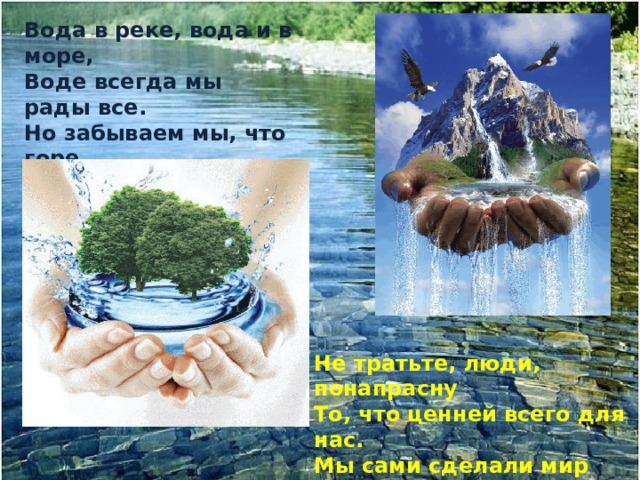 Вода в реке, вода и в море, Воде всегда мы рады все. Но забываем мы, что горе Мы можем принести воде. Не тратьте, люди, понапрасну То, что ценней всего для нас. Мы сами сделали мир грязным, - Спасите мир, зову я вас! 