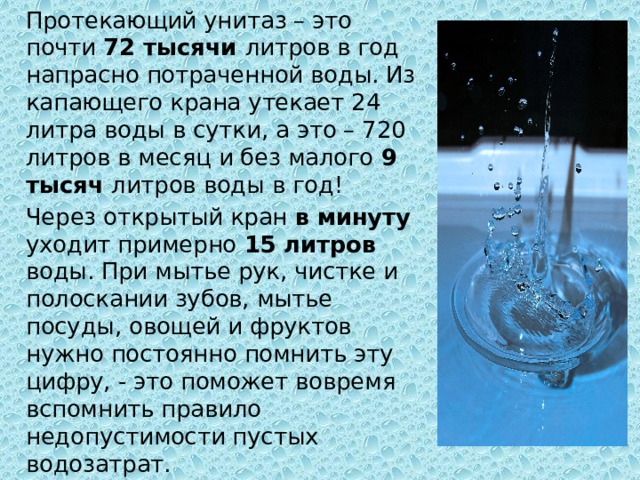  Протекающий унитаз – это почти 72 тысячи литров в год напрасно потраченной воды. Из капающего крана утекает 24 литра воды в сутки, а это – 720 литров в месяц и без малого 9 тысяч литров воды в год!  Через открытый кран в минуту уходит примерно 15 литров воды. При мытье рук, чистке и полоскании зубов, мытье посуды, овощей и фруктов нужно постоянно помнить эту цифру, - это поможет вовремя вспомнить правило недопустимости пустых водозатрат. 