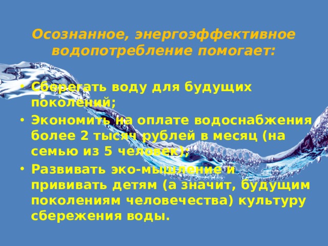 Осознанное, энергоэффективное водопотребление помогает:   Сберегать воду для будущих поколений; Экономить на оплате водоснабжения более 2 тысяч рублей в месяц (на семью из 5 человек); Развивать эко-мышление и прививать детям (а значит, будущим поколениям человечества) культуру сбережения воды.  