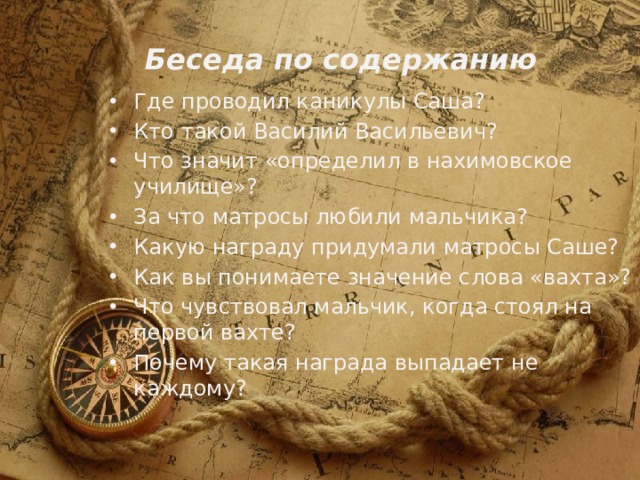 Беседа по содержанию Где проводил каникулы Саша? Кто такой Василий Васильевич? Что значит «определил в нахимовское училище»? За что матросы любили мальчика? Какую награду придумали матросы Саше? Как вы понимаете значение слова «вахта»? Что чувствовал мальчик, когда стоял на первой вахте? Почему такая награда выпадает не каждому? 