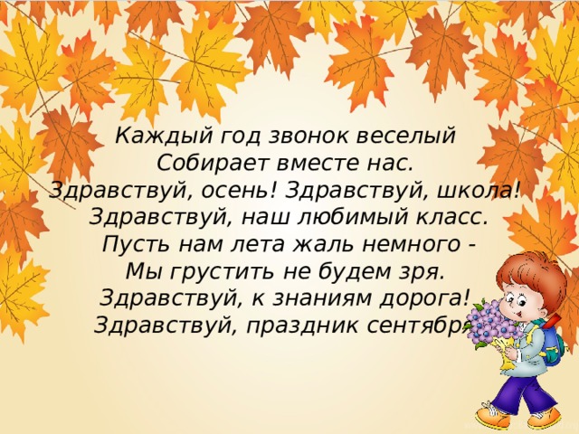 Каждый год звонок веселый   Собирает вместе нас.   Здравствуй, осень! Здравствуй, школа!   Здравствуй, наш любимый класс.  Пусть нам лета жаль немного -  Мы грустить не будем зря.   Здравствуй, к знаниям дорога!   Здравствуй, праздник сентября! 