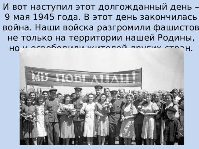 И вот наступил этот долгожданный день – 9 мая 1945 года. В этот день закончилась война. Наши войска разгромили фашистов не только на территории нашей Родины, но и освободили жителей других стран. 