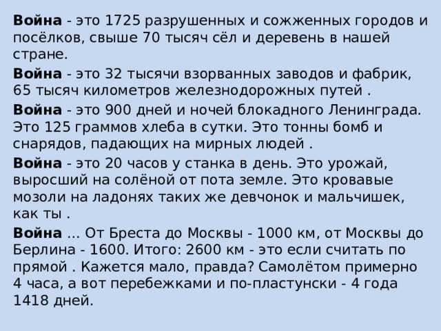 Война - это 1725 разрушенных и сожженных городов и посёлков, свыше 70 тысяч сёл и деревень в нашей стране. Война - это 32 тысячи взорванных заводов и фабрик, 65 тысяч километров железнодорожных путей . Война - это 900 дней и ночей блокадного Ленинграда. Это 125 граммов хлеба в сутки. Это тонны бомб и снарядов, падающих на мирных людей . Война - это 20 часов у станка в день. Это урожай, выросший на солёной от пота земле. Это кровавые мозоли на ладонях таких же девчонок и мальчишек, как ты . Война … От Бреста до Москвы - 1000 км, от Москвы до Берлина - 1600. Итого: 2600 км - это если считать по прямой . Кажется мало, правда? Самолётом примерно 4 часа, а вот перебежками и по-пластунски - 4 года 1418 дней. 