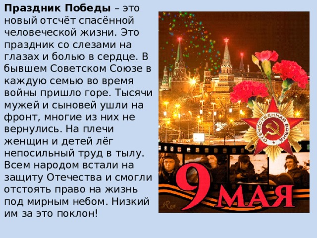 Праздник Победы – это новый отсчёт спасённой человеческой жизни. Это праздник со слезами на глазах и болью в сердце. В бывшем Советском Союзе в каждую семью во время войны пришло горе. Тысячи мужей и сыновей ушли на фронт, многие из них не вернулись. На плечи женщин и детей лёг непосильный труд в тылу. Всем народом встали на защиту Отечества и смогли отстоять право на жизнь под мирным небом. Низкий им за это поклон! 