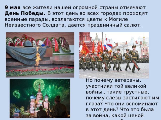9 мая все жители нашей огромной страны отмечают День Победы. В этот день во всех городах проходят военные парады, возлагаются цветы к Могиле Неизвестного Солдата, дается праздничный салют. Но почему ветераны, участники той великой войны , такие грустные, почему слезы застилают им глаза? Что они вспоминают в этот день? Что это была за война, какой ценой досталась победа нашему народу? 