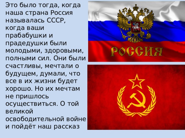 Это было тогда, когда наша страна Россия называлась СССР, когда ваши прабабушки и прадедушки были молодыми, здоровыми, полными сил. Они были счастливы, мечтали о будущем, думали, что все в их жизни будет хорошо. Но их мечтам не пришлось осуществиться. О той великой освободительной войне и пойдёт наш рассказ 