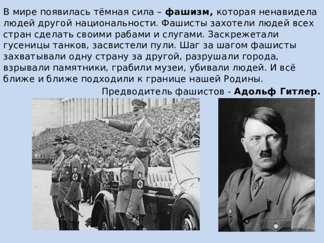В мире появилась тёмная сила – фашизм, которая ненавидела людей другой национальности. Фашисты захотели людей всех стран сделать своими рабами и слугами. Заскрежетали гусеницы танков, засвистели пули. Шаг за шагом фашисты захватывали одну страну за другой, разрушали города, взрывали памятники, грабили музеи, убивали людей. И всё ближе и ближе подходили к границе нашей Родины. Предводитель фашистов - Адольф Гитлер. 