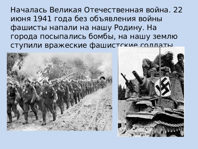 Началась Великая Отечественная война. 22 июня 1941 года без объявления войны фашисты напали на нашу Родину. На города посыпались бомбы, на нашу землю ступили вражеские фашистские солдаты. 