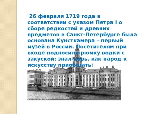    26 февраля 1719 года в соответствии с указом Петра I о сборе редкостей и древних предметов в Санкт-Петербурге была основана Кунсткамера – первый музей в России. Посетителям при входе подносили рюмку водки с закуской: знал царь, как народ к искусству приобщать ! 