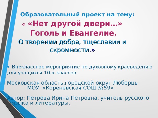  Образовательный проект на тему:  « «Нет другой двери…»  Гоголь и Евангелие.  О творении добра, тщеславии и скромности .» Внеклассное мероприятие по духовному краеведению для учащихся 10-х классов. Московская область,городской округ Люберцы  МОУ «Кореневская СОШ №59» Автор: Петрова Ирина Петровна, учитель русского языка и литературы.  