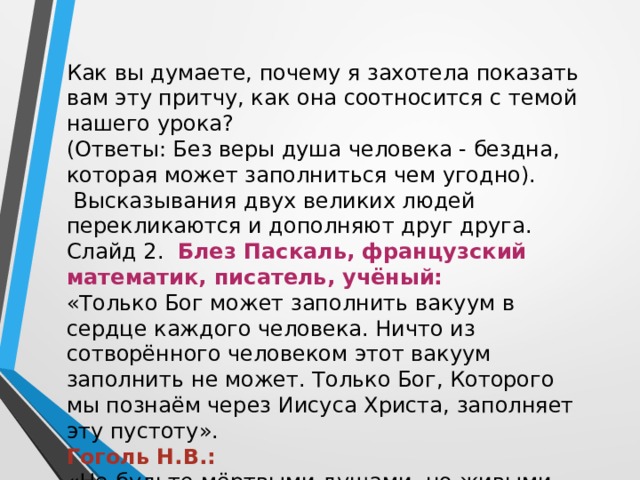Как вы думаете, почему я захотела показать вам эту притчу, как она соотносится с темой нашего урока? (Ответы: Без веры душа человека - бездна, которая может заполниться чем угодно).  Высказывания двух великих людей перекликаются и дополняют друг друга. Слайд 2. Блез Паскаль, французский математик, писатель, учёный:  «Только Бог может заполнить вакуум в сердце каждого человека. Ничто из сотворённого человеком этот вакуум заполнить не может. Только Бог, Которого мы познаём через Иисуса Христа, заполняет эту пустоту». Гоголь Н.В.: «Не будьте мёртвыми душами, но живыми. Есть только одна дверь к жизни, и эта дверь — Иисус Христос». 