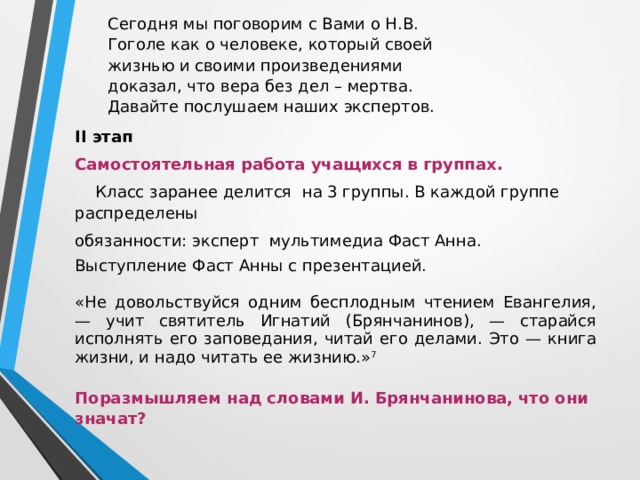 Сегодня мы поговорим с Вами о Н.В. Гоголе как о человеке, который своей жизнью и своими произведениями доказал, что вера без дел – мертва. Давайте послушаем наших экспертов.   II этап Самостоятельная работа учащихся в группах.  Класс заранее делится на 3 группы. В каждой группе распределены обязанности: эксперт мультимедиа Фаст Анна. Выступление Фаст Анны с презентацией. «Не довольствуйся одним бесплодным чтением Евангелия, — учит святитель Игнатий (Брянчанинов), — старайся исполнять его заповедания, читай его делами. Это — книга жизни, и надо читать ее жизнию.» 7   Поразмышляем над словами И. Брянчанинова, что они значат?   