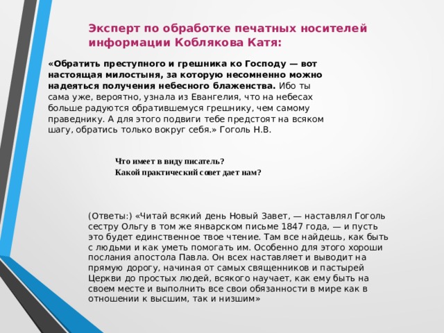 Эксперт по обработке печатных носителей информации Коблякова Катя: «Обратить преступного и грешника ко Господу — вот настоящая милостыня, за которую несомненно можно надеяться получения небесного блаженства. Ибо ты сама уже, вероятно, узнала из Евангелия, что на небесах больше радуются обратившемуся грешнику, чем самому праведнику. А для этого подвиги тебе предстоят на всяком шагу, обратись только вокруг себя.» Гоголь Н.В.   Что имеет в виду писатель? Какой практический совет дает нам? (Ответы:) «Читай всякий день Новый Завет, — наставлял Гоголь сестру Ольгу в том же январском письме 1847 года, — и пусть это будет единственное твое чтение. Там все найдешь, как быть с людьми и как уметь помогать им. Особенно для этого хороши послания апостола Павла. Он всех наставляет и выводит на прямую дорогу, начиная от самых священников и пастырей Церкви до простых людей, всякого научает, как ему быть на своем месте и выполнить все свои обязанности в мире как в отношении к высшим, так и низшим» 