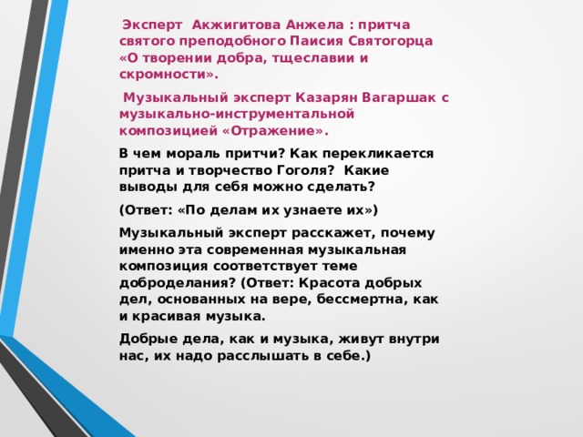  Эксперт Акжигитова Анжела : притча святого преподобного Паисия Святогорца «О творении добра, тщеславии и скромности».  Музыкальный эксперт Казарян Вагаршак с музыкально-инструментальной композицией «Отражение».   В чем мораль притчи? Как перекликается притча и творчество Гоголя ?   Какие выводы для себя можно сделать? (Ответ: «По делам их узнаете их») Музыкальный эксперт расскажет, почему именно эта современная музыкальная композиция соответствует теме доброделания? (Ответ: Красота добрых дел, основанных на вере, бессмертна, как и красивая музыка. Добрые дела, как и музыка, живут внутри нас, их надо расслышать в себе.) 