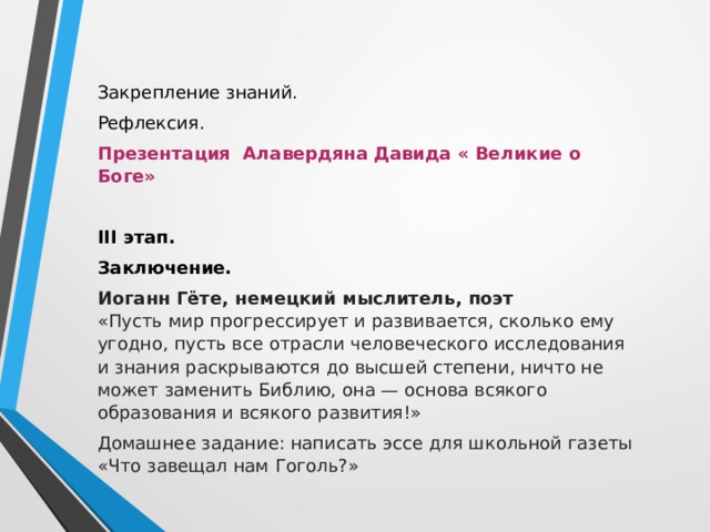 Закрепление знаний. Рефлексия. Презентация Алавердяна Давида « Великие о Боге» III этап. Заключение. Иоганн Гёте, немецкий мыслитель, поэт  «Пусть мир прогрессирует и развивается, сколько ему угодно, пусть все отрасли человеческого исследования и знания раскрываются до высшей степени, ничто не может заменить Библию, она — основа всякого образования и всякого развития!» Домашнее задание: написать эссе для школьной газеты «Что завещал нам Гоголь?» 