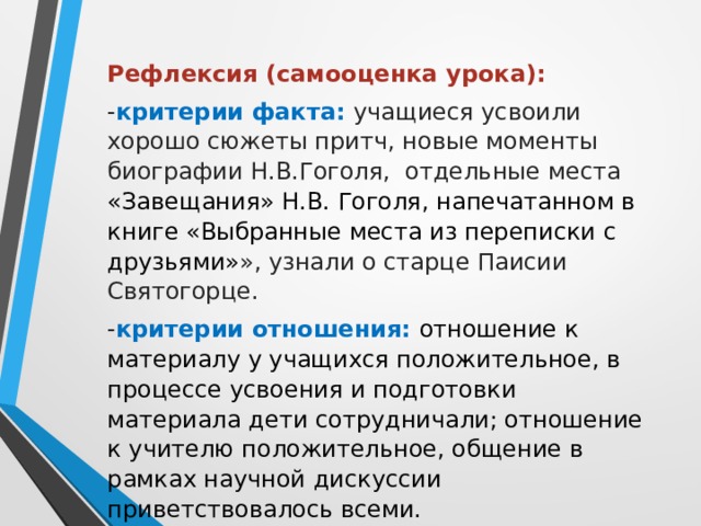 Рефлексия (самооценка урока): - критерии факта: учащиеся усвоили хорошо сюжеты притч, новые моменты биографии Н.В.Гоголя, отдельные места «Завещания» Н.В. Гоголя, напечатанном в книге «Выбранные места из переписки с друзьями» », узнали о старце Паисии Святогорце. - критерии отношения: отношение к материалу у учащихся положительное, в процессе усвоения и подготовки материала дети сотрудничали; отношение к учителю положительное, общение в рамках научной дискуссии приветствовалось всеми. 