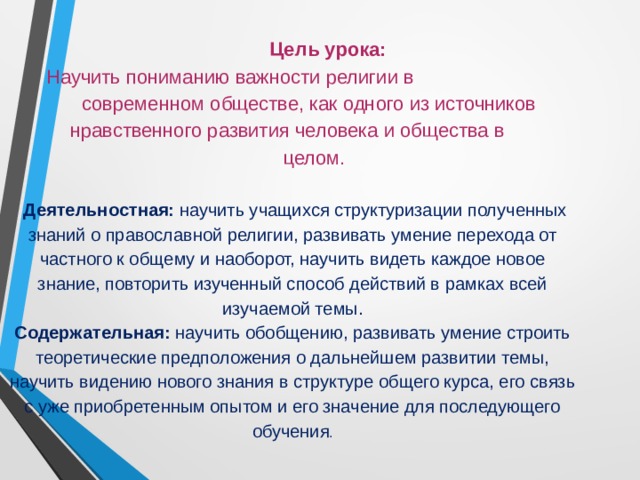  Цель урока:  Научить пониманию важности религии в  современном обществе, как одного из источников нравственного развития человека и общества в  целом.     Деятельностная:  научить учащихся структуризации полученных знаний о православной религии, развивать умение перехода от частного к общему и наоборот, научить видеть каждое новое знание, повторить изученный способ действий в рамках всей изучаемой темы.  Содержательная:  научить обобщению, развивать умение строить теоретические предположения о дальнейшем развитии темы, научить видению нового знания в структуре общего курса, его связь с уже приобретенным опытом и его значение для последующего обучения .     