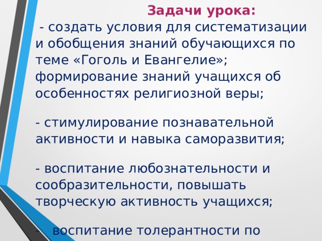  Задачи урока:  - создать условия для систематизации и обобщения знаний обучающихся по теме «Гоголь и Евангелие»; формирование знаний учащихся об особенностях религиозной веры;   - стимулирование познавательной активности и навыка саморазвития;   - воспитание любознательности и сообразительности, повышать творческую активность учащихся;   - воспитание толерантности по отношению к  другому мнению.    