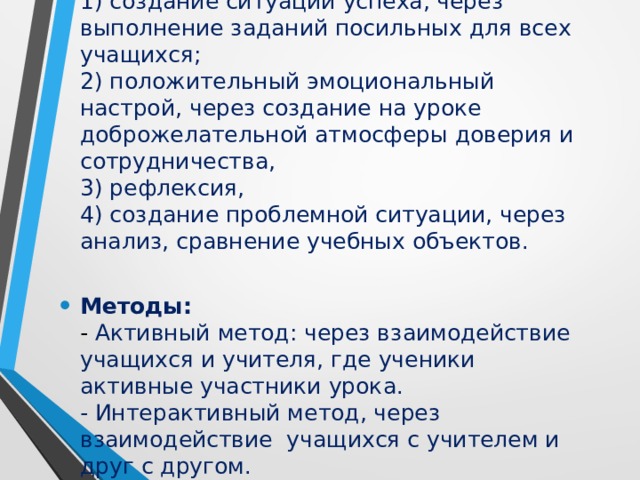 Приёмы:  1) создание ситуации успеха, через выполнение заданий посильных для всех учащихся;  2) положительный эмоциональный настрой, через создание на уроке доброжелательной атмосферы доверия и сотрудничества,  3) рефлексия,  4) создание проблемной ситуации, через анализ, сравнение учебных объектов. Методы:  - Активный метод: через взаимодействие учащихся и учителя, где ученики активные участники урока.  - Интерактивный метод, через взаимодействие учащихся с учителем и друг с другом.     