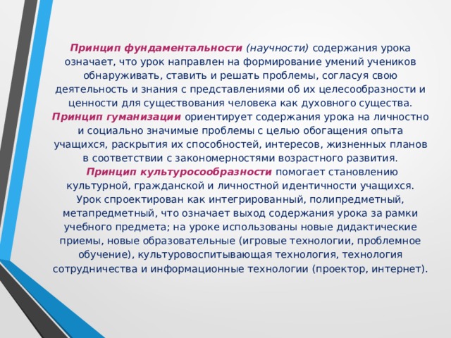 Принцип фундаментальности (научности)  содержания урока означает, что урок направлен на формирование умений учеников обнаруживать, ставить и решать проблемы, согласуя свою деятельность и знания с представлениями об их целесообразности и ценности для существования человека как духовного существа.  Принцип гуманизации  ориентирует содержания урока на личностно и социально значимые проблемы с целью обогащения опыта учащихся, раскрытия их способностей, интересов, жизненных планов в соответствии с закономерностями возрастного развития.    Принцип культуросообразности  помогает становлению культурной, гражданской и личностной идентичности учащихся.  Урок спроектирован как интегрированный, полипредметный, метапредметный, что означает выход содержания урока за рамки учебного предмета; на уроке использованы новые дидактические приемы, новые образовательные (игровые технологии, проблемное обучение), культуровоспитывающая технология, технология сотрудничества и информационные технологии (проектор, интернет).    