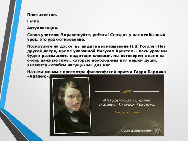 План занятия: I этап Актуализация. Слово учителя: Здравствуйте, ребята! Сегодня у нас необычный урок, это урок-откровение. Посмотрите на доску, вы видите высказывание Н.В. Гоголя «Нет другой двери, кроме указанной Иисусом Христом». Весь урок мы будем размышлять над этими словами, мы поговорим с вами на очень важные темы, которые необходимы для нашей души, являются «хлебом насущным» для нас. Начнем же мы с просмотра философской притчи Гарри Бардина «Адажио».   
