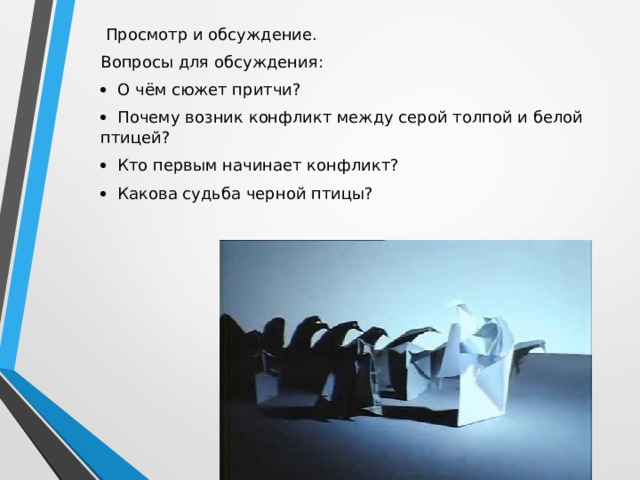  Просмотр и обсуждение. Вопросы для обсуждения:   О чём сюжет притчи?   Почему возник конфликт между серой толпой и белой птицей?   Кто первым начинает конфликт?   Какова судьба черной птицы? 