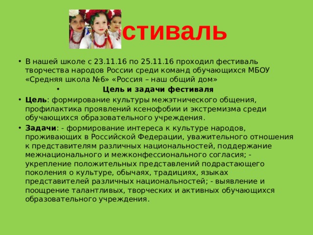 Фестиваль В нашей школе с 23.11.16 по 25.11.16 проходил фестиваль творчества народов России среди команд обучающихся МБОУ «Средняя школа №6» «Россия – наш общий дом» Цель и задачи фестиваля Цель : формирование культуры межэтнического общения, профилактика проявлений ксенофобии и экстремизма среди обучающихся образовательного учреждения. Задачи : - формирование интереса к культуре народов, проживающих в Российской Федерации, уважительного отношения к представителям различных национальностей, поддержание межнационального и межконфессионального согласия; - укрепление положительных представлений подрастающего поколения о культуре, обычаях, традициях, языках представителей различных национальностей; - выявление и поощрение талантливых, творческих и активных обучающихся образовательного учреждения. 